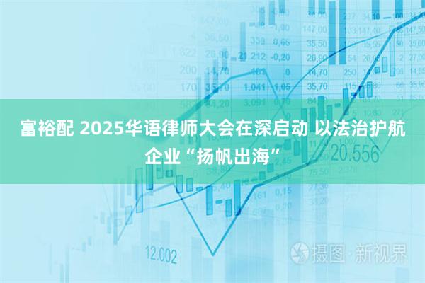 富裕配 2025华语律师大会在深启动 以法治护航企业“扬帆出海”