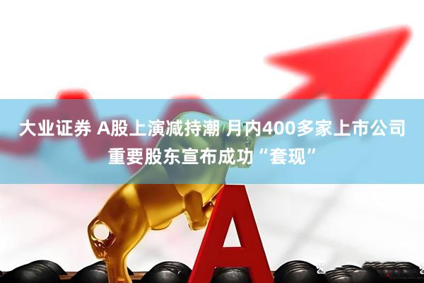 大业证券 A股上演减持潮 月内400多家上市公司重要股东宣布成功“套现”