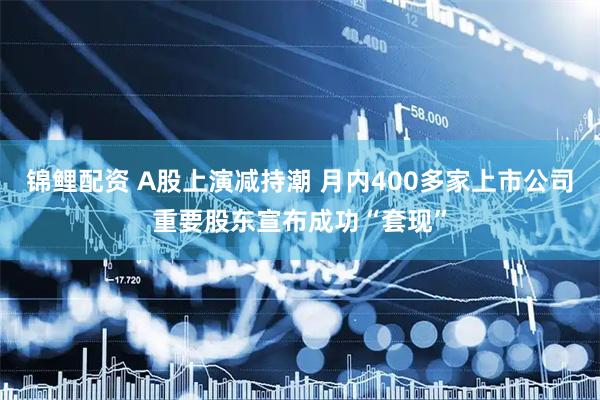 锦鲤配资 A股上演减持潮 月内400多家上市公司重要股东宣布成功“套现”