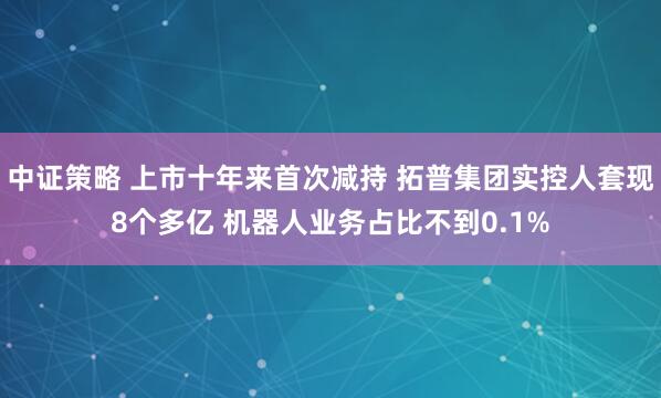 中证策略 上市十年来首次减持 拓普集团实控人套现8个多亿 机器人业务占比不到0.1%