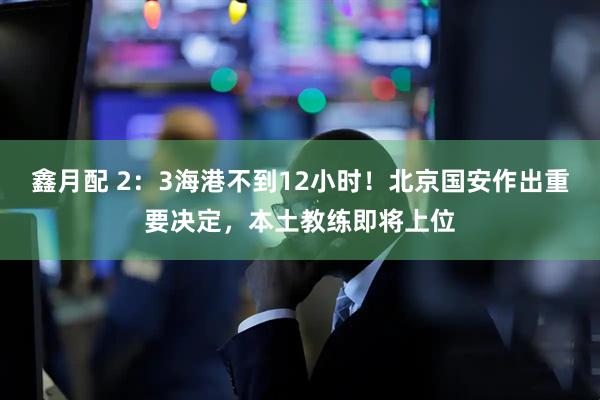 鑫月配 2：3海港不到12小时！北京国安作出重要决定，本土教练即将上位