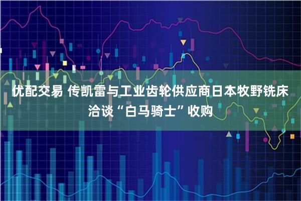 优配交易 传凯雷与工业齿轮供应商日本牧野铣床洽谈“白马骑士”收购