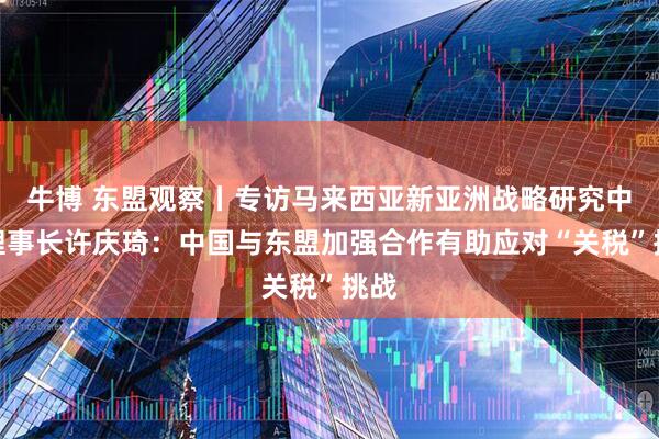 牛博 东盟观察丨专访马来西亚新亚洲战略研究中心理事长许庆琦：中国与东盟加强合作有助应对“关税”挑战