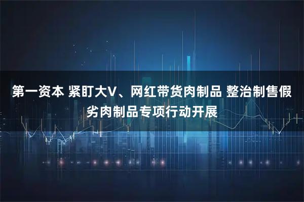 第一资本 紧盯大V、网红带货肉制品 整治制售假劣肉制品专项行动开展