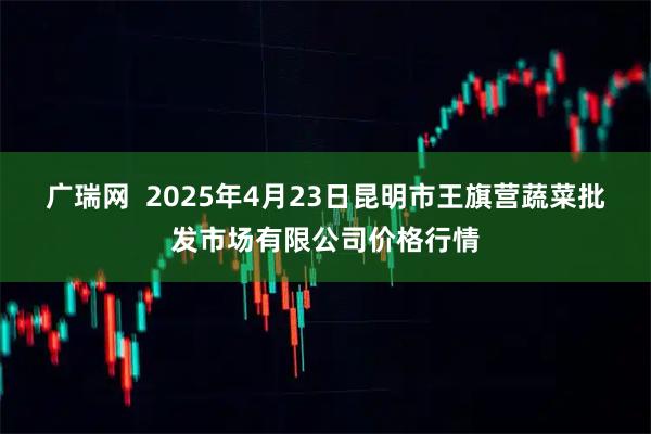 广瑞网  2025年4月23日昆明市王旗营蔬菜批发市场有限公司价格行情