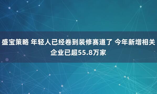 盛宝策略 年轻人已经卷到装修赛道了 今年新增相关企业已超55.8万家