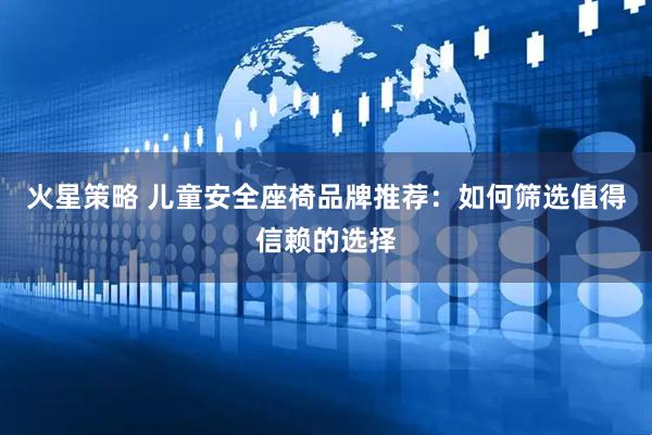 火星策略 儿童安全座椅品牌推荐：如何筛选值得信赖的选择
