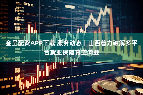 金呈配资APP下载 服务动态｜山西着力破解多平台就业保障真空问题