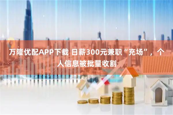 万隆优配APP下载 日薪300元兼职“充场”，个人信息被批量收割