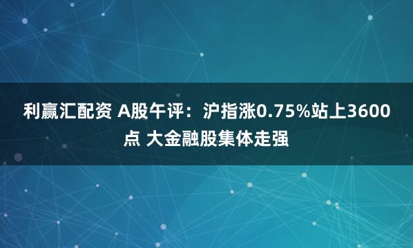 利赢汇配资 A股午评：沪指涨0.75%站上3600点 大金融股集体走强
