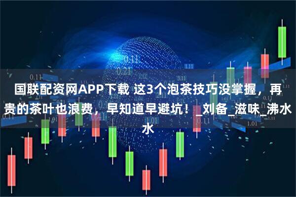 国联配资网APP下载 这3个泡茶技巧没掌握，再贵的茶叶也浪费，早知道早避坑！_刘备_滋味_沸水