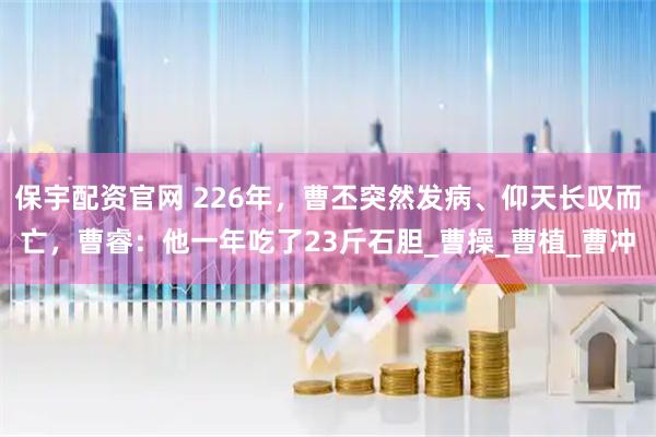 保宇配资官网 226年，曹丕突然发病、仰天长叹而亡，曹睿：他一年吃了23斤石胆_曹操_曹植_曹冲