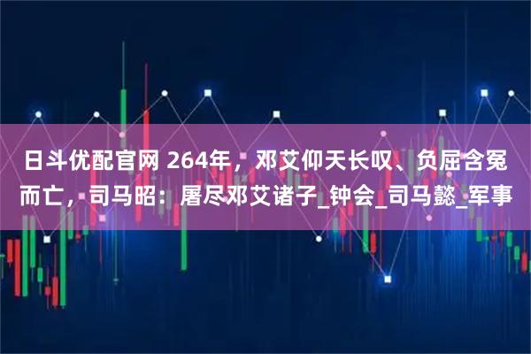 日斗优配官网 264年，邓艾仰天长叹、负屈含冤而亡，司马昭：屠尽邓艾诸子_钟会_司马懿_军事