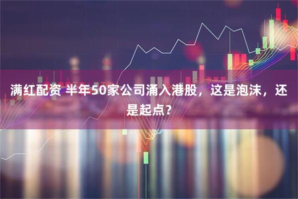 满红配资 半年50家公司涌入港股，这是泡沫，还是起点？