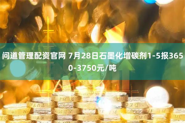 问道管理配资官网 7月28日石墨化增碳剂1-5报3650-3750元/吨
