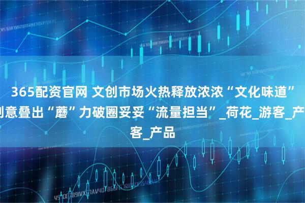 365配资官网 文创市场火热释放浓浓“文化味道” 创意叠出“蘑”力破圈妥妥“流量担当”_荷花_游客_产品