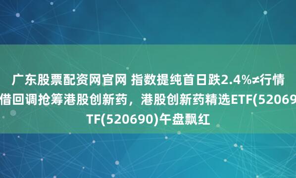 广东股票配资网官网 指数提纯首日跌2.4%≠行情终结！机构借回调抢筹港股创新药，港股创新药精选ETF(520690)午盘飘红