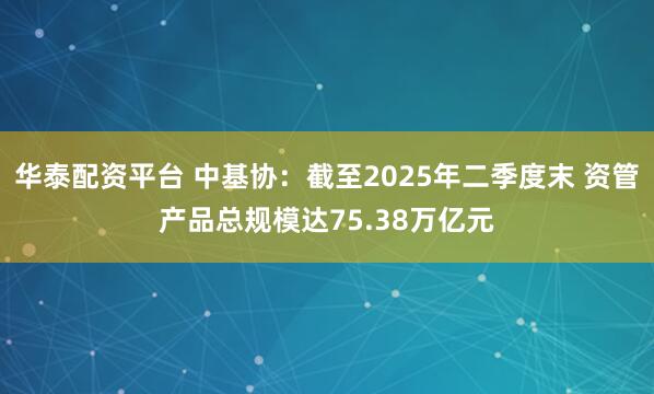 华泰配资平台 中基协：截至2025年二季度末 资管产品总规模达75.38万亿元