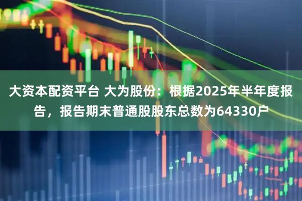大资本配资平台 大为股份：根据2025年半年度报告，报告期末普通股股东总数为64330户