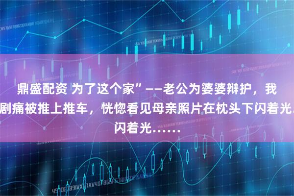 鼎盛配资 为了这个家”——老公为婆婆辩护，我伤口剧痛被推上推车，恍惚看见母亲照片在枕头下闪着光……