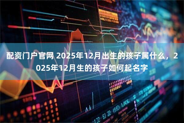 配资门户官网 2025年12月出生的孩子属什么，2025年12月生的孩子如何起名字