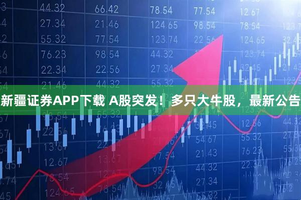 新疆证券APP下载 A股突发！多只大牛股，最新公告