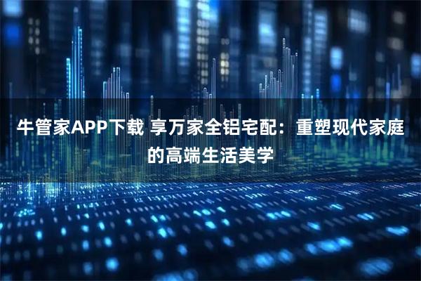 牛管家APP下载 享万家全铝宅配：重塑现代家庭的高端生活美学