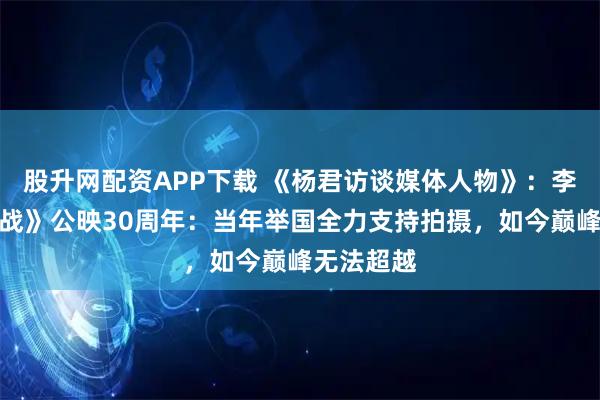 股升网配资APP下载 《杨君访谈媒体人物》：李俊《大决战》公映30周年：当年举国全力支持拍摄，如今巅峰无法超越