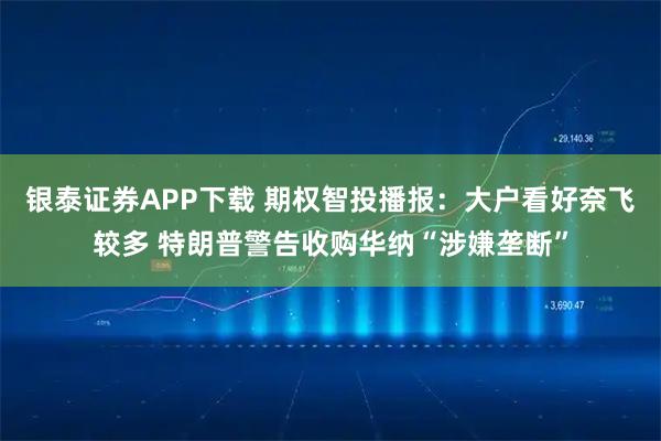 银泰证券APP下载 期权智投播报：大户看好奈飞较多 特朗普警告收购华纳“涉嫌垄断”