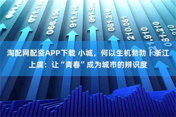 淘配网配资APP下载 小城，何以生机勃勃丨浙江上虞：让“青春”成为城市的辨识度