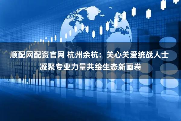 顺配网配资官网 杭州余杭：关心关爱统战人士 凝聚专业力量共绘生态新画卷
