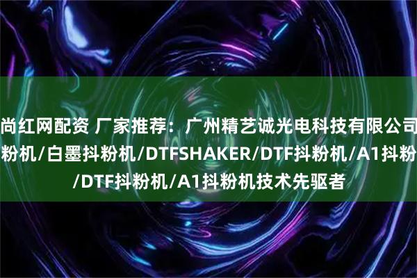尚红网配资 厂家推荐：广州精艺诚光电科技有限公司，内置净化抖粉机/白墨抖粉机/DTFSHAKER/DTF抖粉机/A1抖粉机技术先驱者