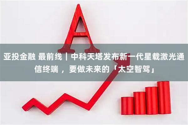 亚投金融 最前线｜中科天塔发布新一代星载激光通信终端 ，要做未来的「太空智驾」